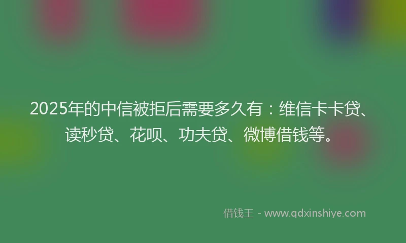 2025年的中信被拒后需要多久有：维信卡卡贷、读秒贷、花呗、功夫贷、微博借钱等。
