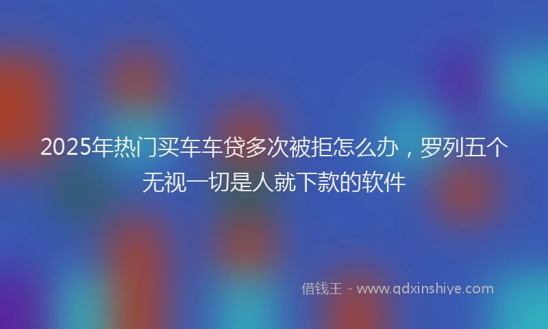 2025年热门买车车贷多次被拒怎么办，罗列五个无视一切是人就下款的软件