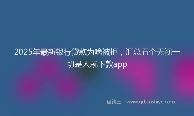 2025年最新银行贷款为啥被拒，汇总五个无视一切是人就下款app
