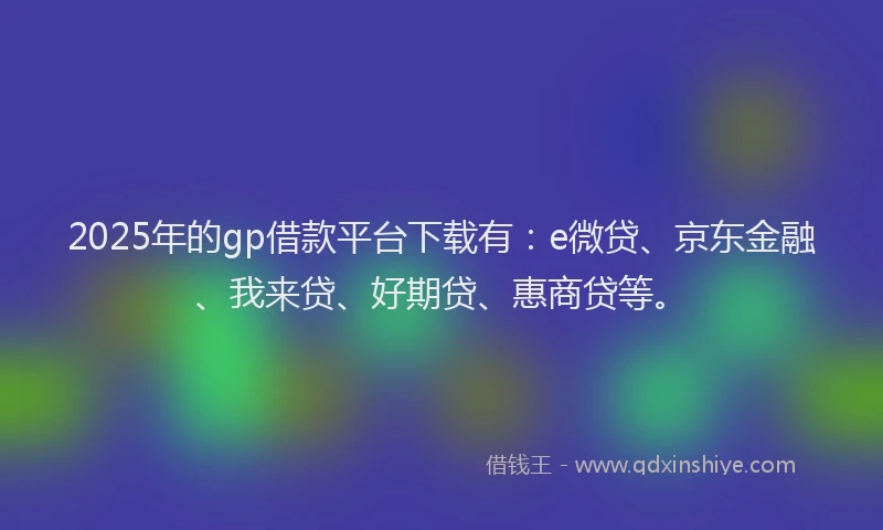 2025年的gp借款平台下载有：e微贷、京东金融、我来贷、好期贷、惠商贷等。
