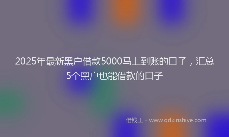 2025年最新黑户借款5000马上到账的口子，汇总5个黑户也能借款的口子