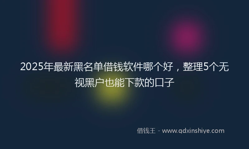 2025年最新黑名单借钱软件哪个好，整理5个无视黑户也能下款的口子