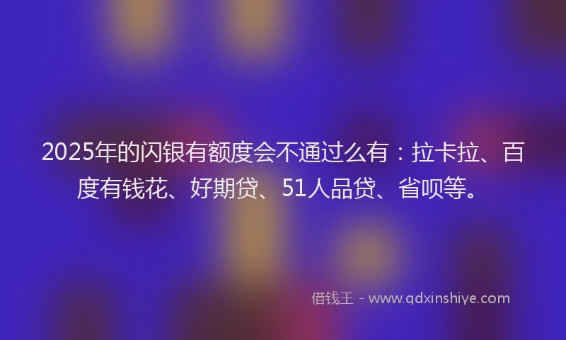 2025年的闪银有额度会不通过么有：拉卡拉、百度有钱花、好期贷、51人品贷、省呗等。