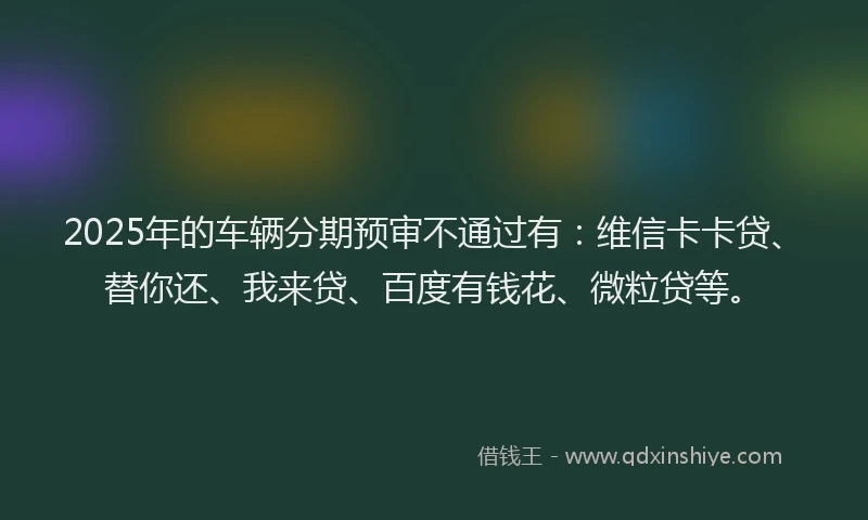 2025年的车辆分期预审不通过有：维信卡卡贷、替你还、我来贷、百度有钱花、微粒贷等。