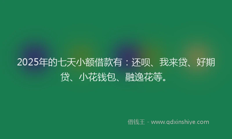 2025年的七天小额借款有：还呗、我来贷、好期贷、小花钱包、融逸花等。