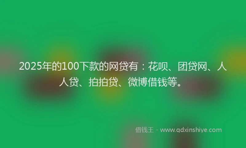 2025年的100下款的网贷有：花呗、团贷网、人人贷、拍拍贷、微博借钱等。