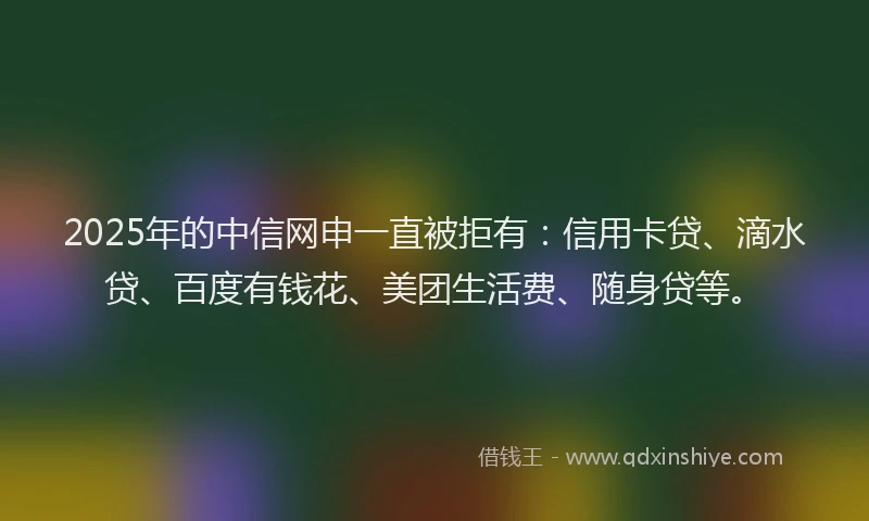 2025年的中信网申一直被拒有：信用卡贷、滴水贷、百度有钱花、美团生活费、随身贷等。