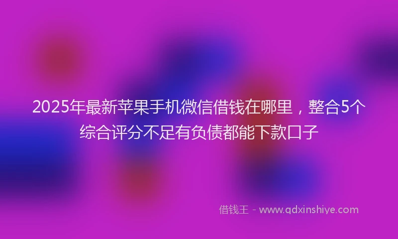 2025年最新苹果手机微信借钱在哪里，整合5个综合评分不足有负债都能下款口子