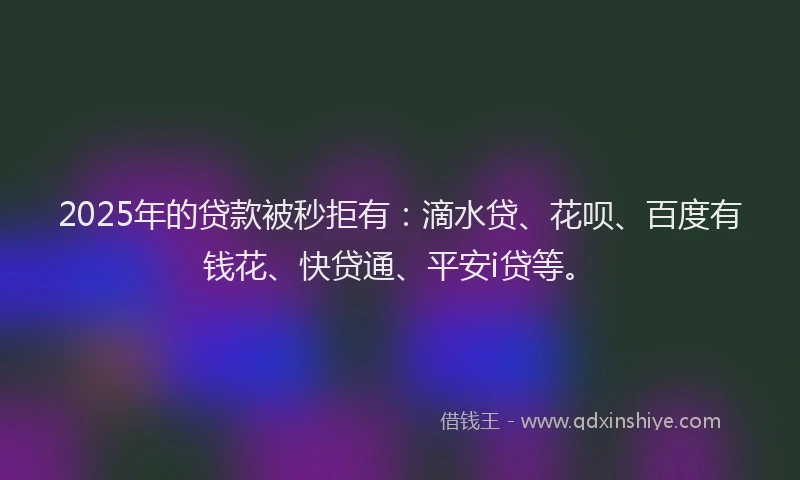 2025年的贷款被秒拒有：滴水贷、花呗、百度有钱花、快贷通、平安i贷等。