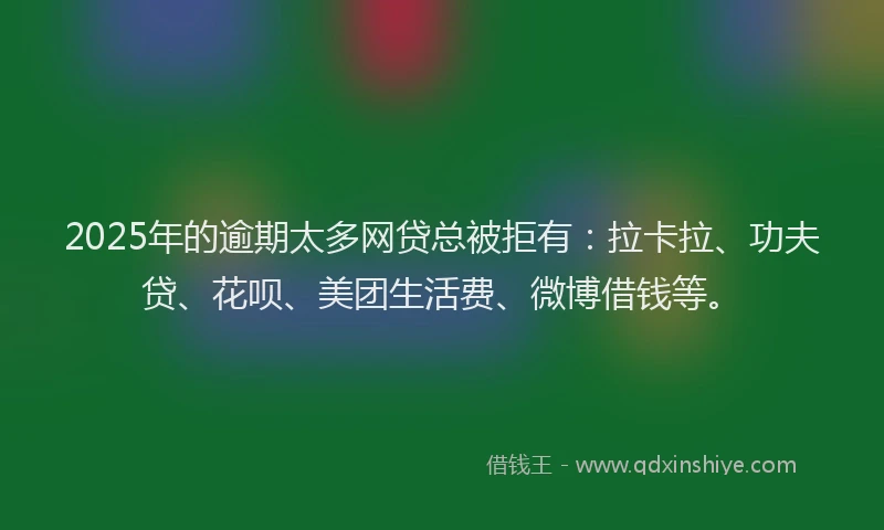 2025年的逾期太多网贷总被拒有：拉卡拉、功夫贷、花呗、美团生活费、微博借钱等。