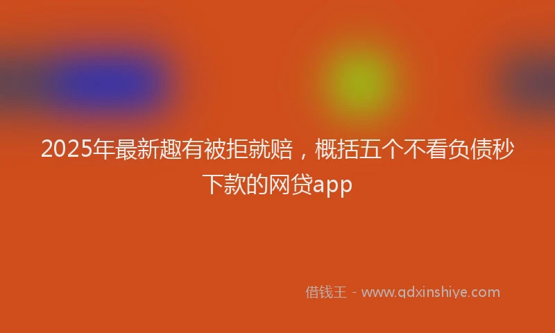 2025年最新趣有被拒就赔，概括五个不看负债秒下款的网贷app