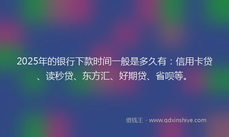 2025年的银行下款时间一般是多久有：信用卡贷、读秒贷、东方汇、好期贷、省呗等。
