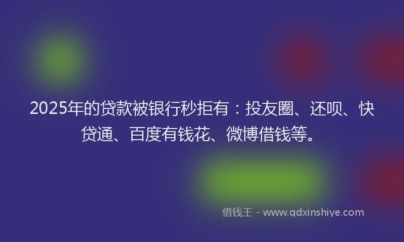 2025年的贷款被银行秒拒有：投友圈、还呗、快贷通、百度有钱花、微博借钱等。