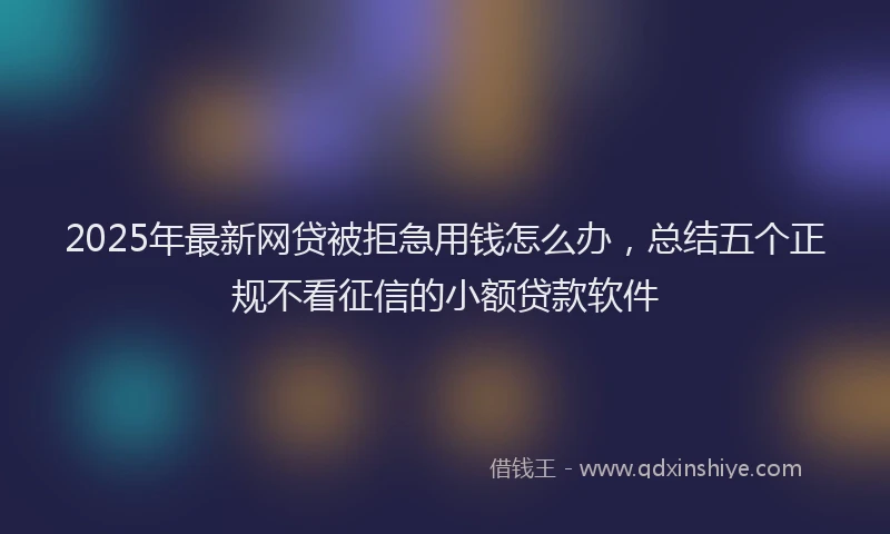 2025年最新网贷被拒急用钱怎么办，总结五个正规不看征信的小额贷款软件