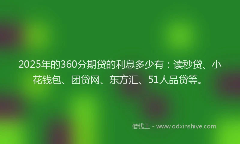 2025年的360分期贷的利息多少有：读秒贷、小花钱包、团贷网、东方汇、51人品贷等。