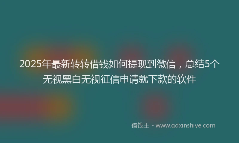 2025年最新转转借钱如何提现到微信，总结5个无视黑白无视征信申请就下款的软件