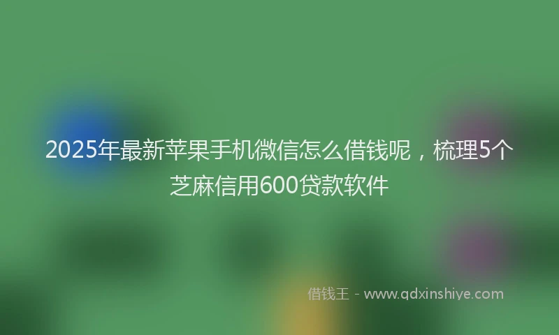 2025年最新苹果手机微信怎么借钱呢，梳理5个芝麻信用600贷款软件