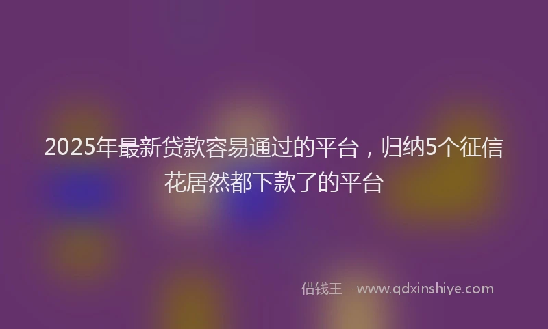 2025年最新贷款容易通过的平台，归纳5个征信花居然都下款了的平台