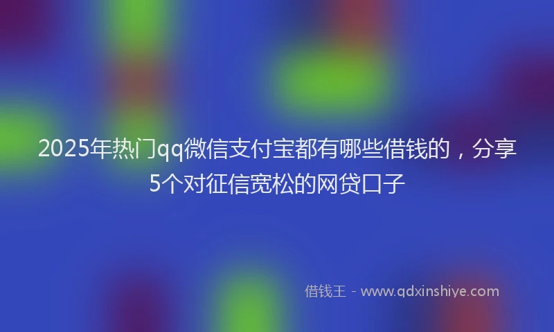 2025年热门qq微信支付宝都有哪些借钱的，分享5个对征信宽松的网贷口子