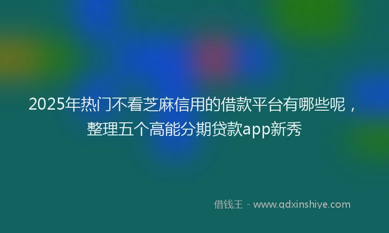 2025年热门不看芝麻信用的借款平台有哪些呢，整理五个高能分期贷款app新秀