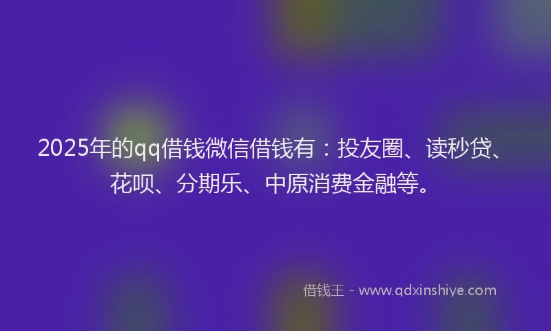 2025年的qq借钱微信借钱有：投友圈、读秒贷、花呗、分期乐、中原消费金融等。