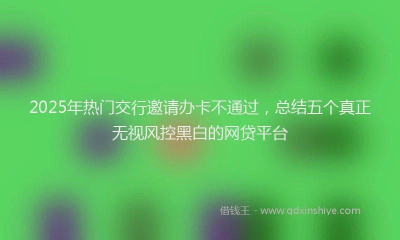 2025年热门交行邀请办卡不通过，总结五个真正无视风控黑白的网贷平台