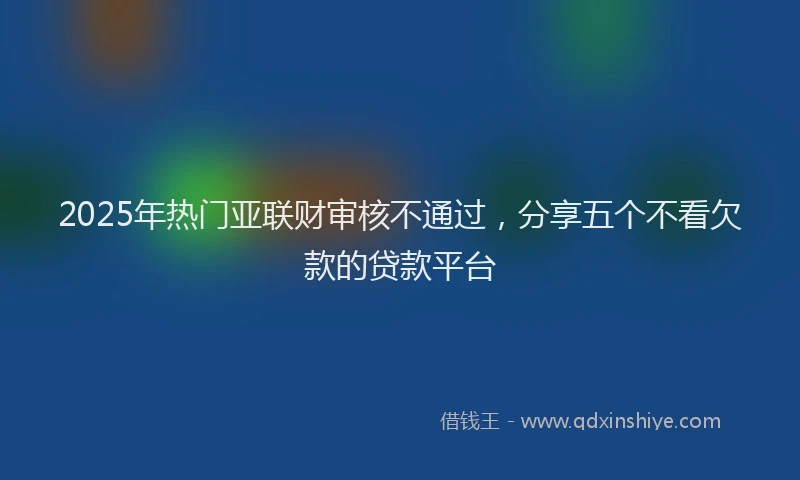 2025年热门亚联财审核不通过，分享五个不看欠款的贷款平台