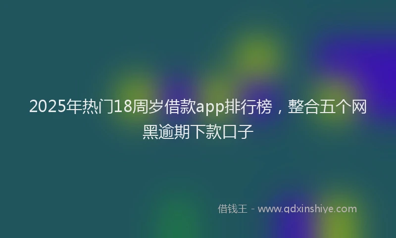 2025年热门18周岁借款app排行榜，整合五个网黑逾期下款口子