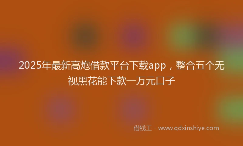 2025年最新高炮借款平台下载app，整合五个无视黑花能下款一万元口子