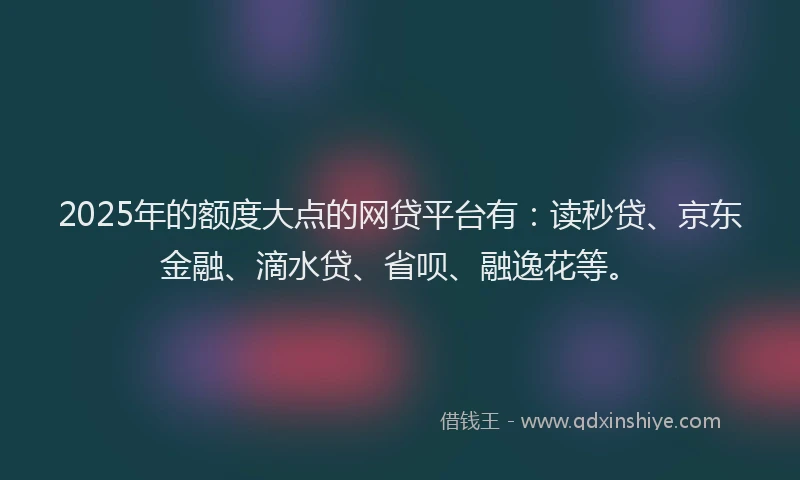 2025年的额度大点的网贷平台有：读秒贷、京东金融、滴水贷、省呗、融逸花等。