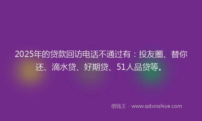 2025年的贷款回访电话不通过有：投友圈、替你还、滴水贷、好期贷、51人品贷等。
