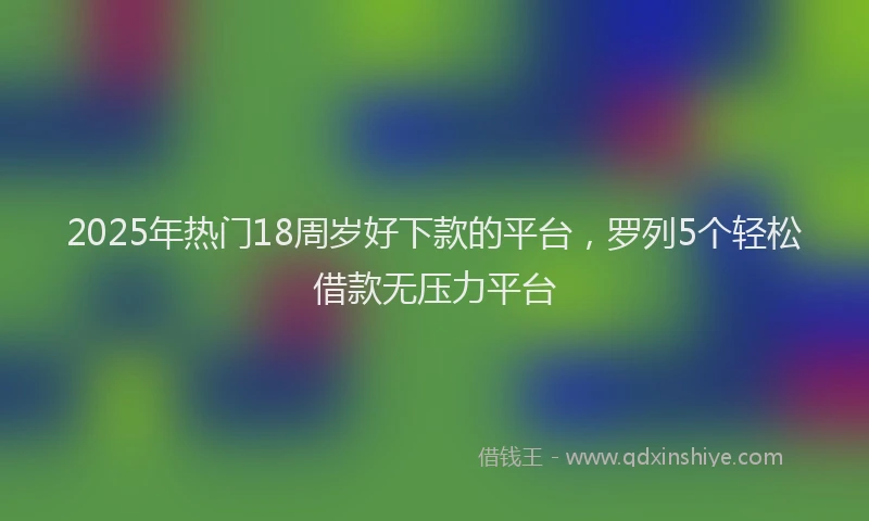 2025年热门18周岁好下款的平台，罗列5个轻松借款无压力平台