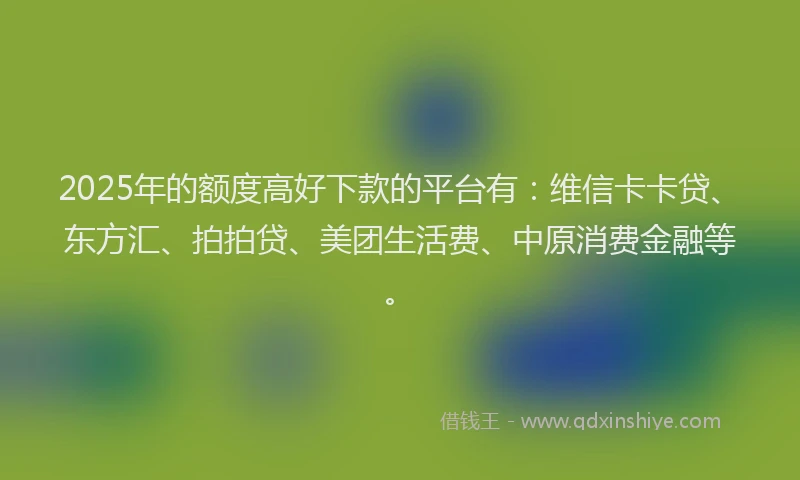 2025年的额度高好下款的平台有：维信卡卡贷、东方汇、拍拍贷、美团生活费、中原消费金融等。