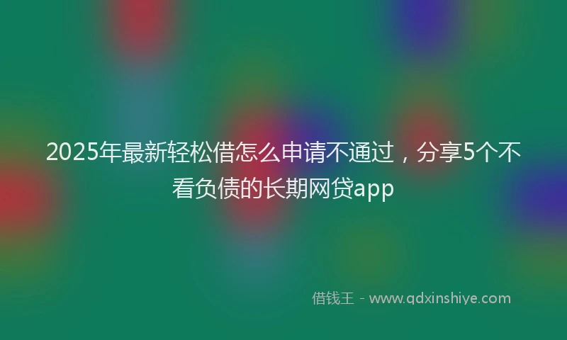 2025年最新轻松借怎么申请不通过，分享5个不看负债的长期网贷app