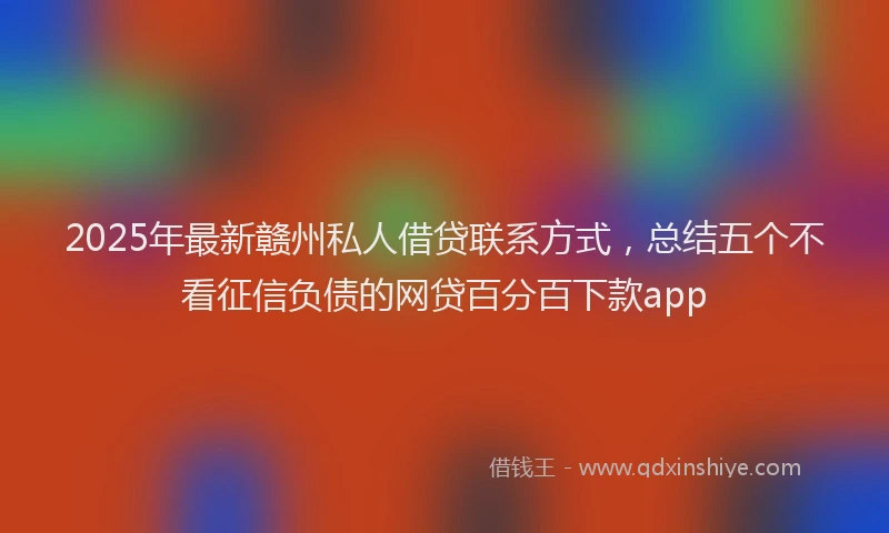 2025年最新赣州私人借贷联系方式，总结五个不看征信负债的网贷百分百下款app