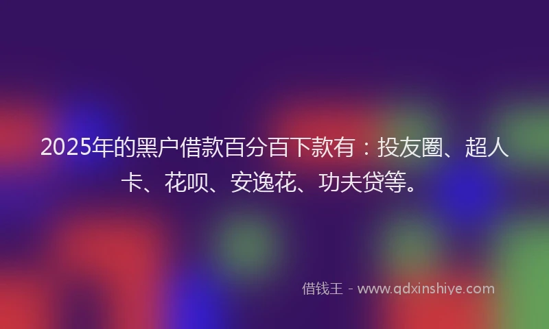 2025年的黑户借款百分百下款有：投友圈、超人卡、花呗、安逸花、功夫贷等。