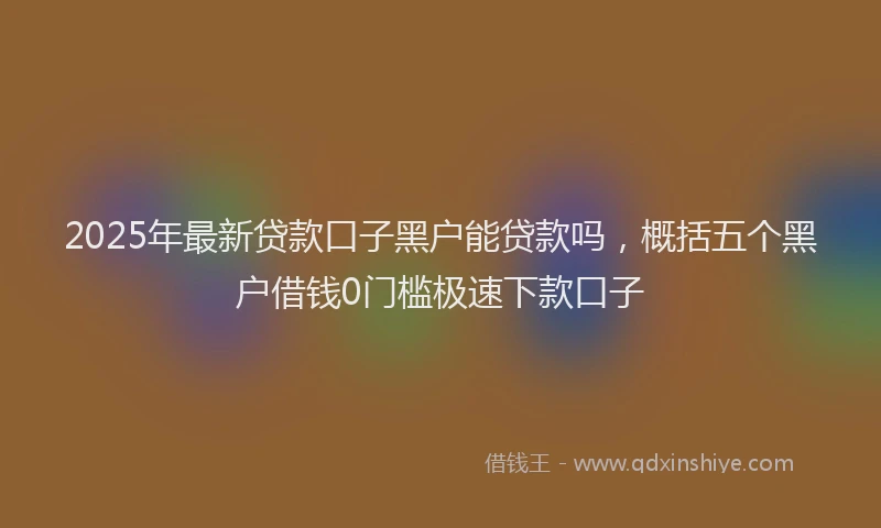 2025年最新贷款口子黑户能贷款吗，概括五个黑户借钱0门槛极速下款口子