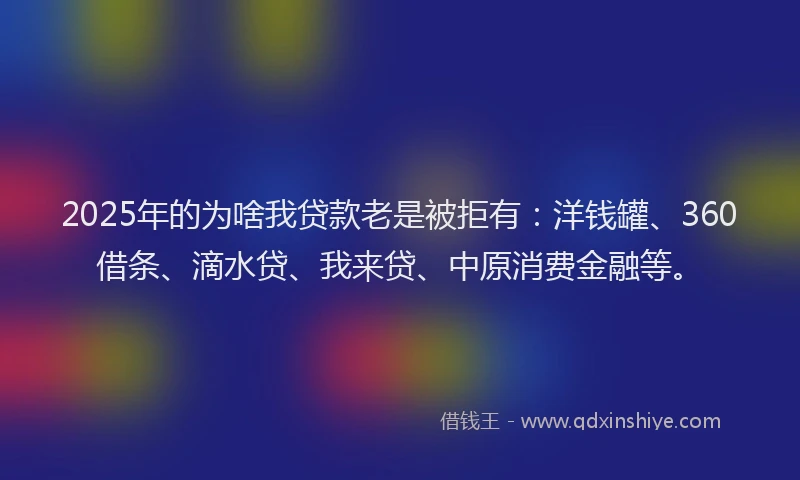 2025年的为啥我贷款老是被拒有：洋钱罐、360借条、滴水贷、我来贷、中原消费金融等。
