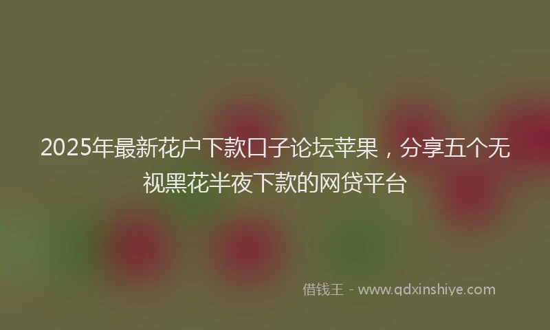 2025年最新花户下款口子论坛苹果，分享五个无视黑花半夜下款的网贷平台