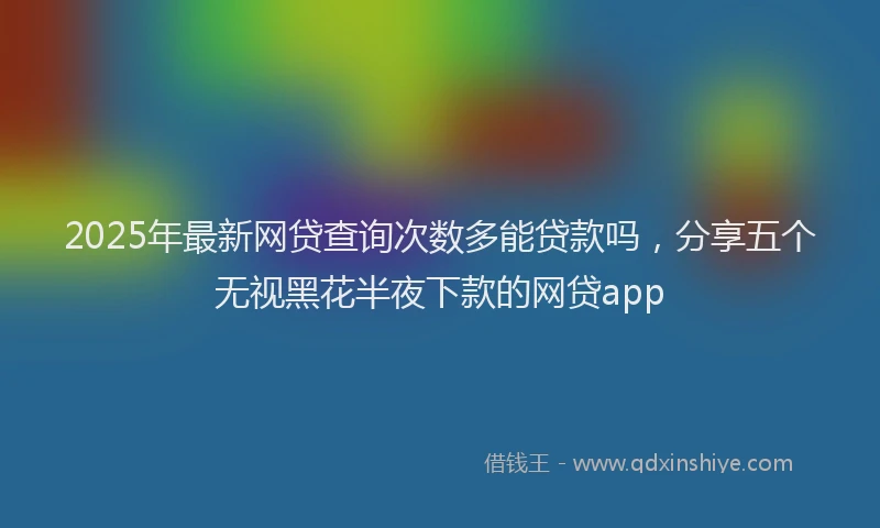 2025年最新网贷查询次数多能贷款吗，分享五个无视黑花半夜下款的网贷app