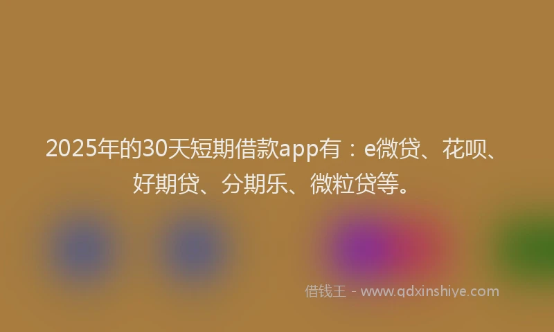 2025年的30天短期借款app有：e微贷、花呗、好期贷、分期乐、微粒贷等。