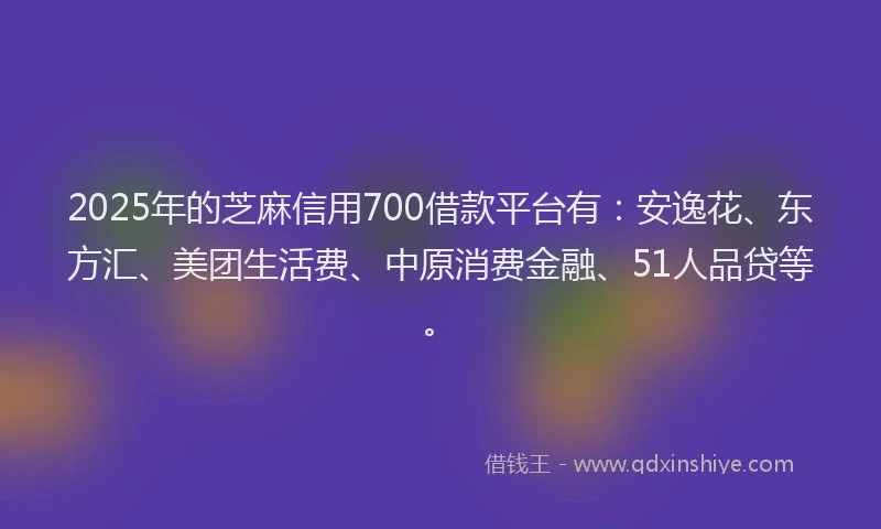 2025年的芝麻信用700借款平台有：安逸花、东方汇、美团生活费、中原消费金融、51人品贷等。