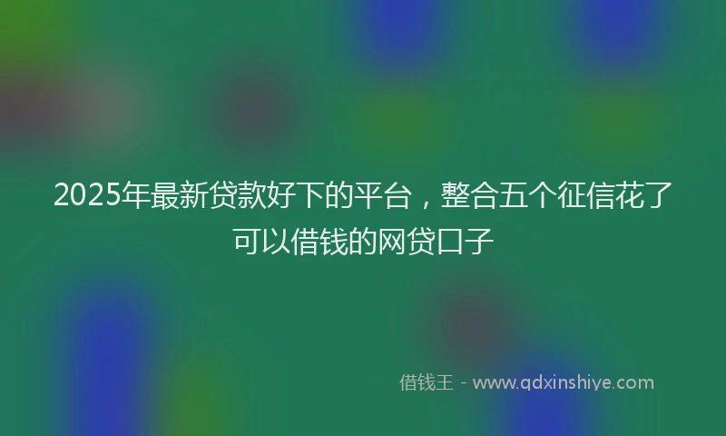 2025年最新贷款好下的平台，整合五个征信花了可以借钱的网贷口子