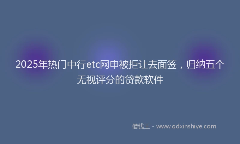 2025年热门中行etc网申被拒让去面签，归纳五个无视评分的贷款软件