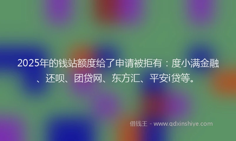 2025年的钱站额度给了申请被拒有：度小满金融、还呗、团贷网、东方汇、平安i贷等。