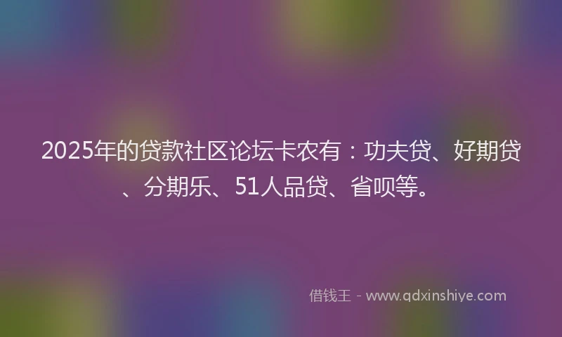 2025年的贷款社区论坛卡农有：功夫贷、好期贷、分期乐、51人品贷、省呗等。