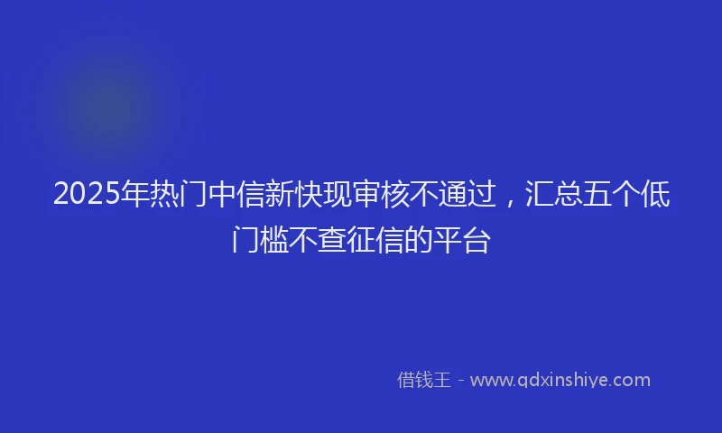 2025年热门中信新快现审核不通过，汇总五个低门槛不查征信的平台