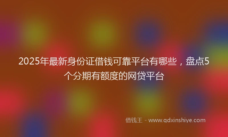 2025年最新身份证借钱可靠平台有哪些，盘点5个分期有额度的网贷平台