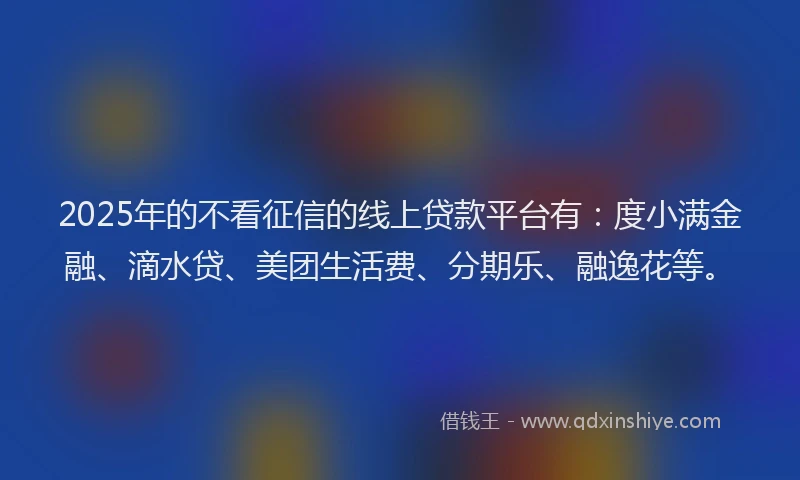 2025年的不看征信的线上贷款平台有：度小满金融、滴水贷、美团生活费、分期乐、融逸花等。