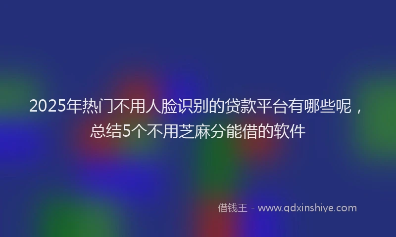 2025年热门不用人脸识别的贷款平台有哪些呢，总结5个不用芝麻分能借的软件